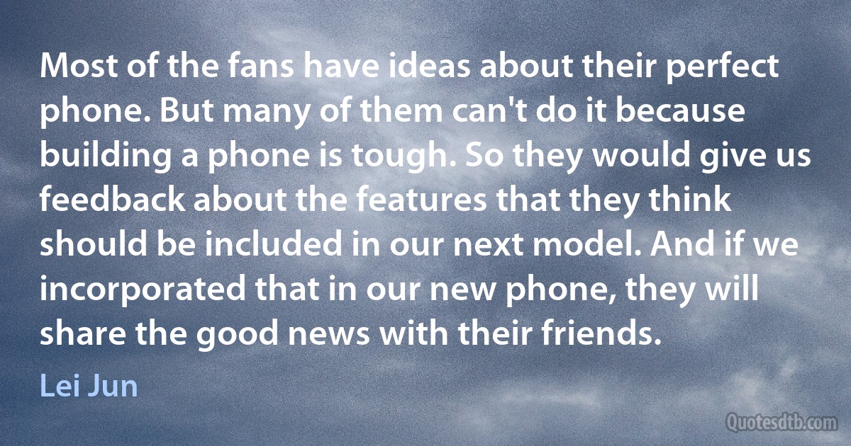 Most of the fans have ideas about their perfect phone. But many of them can't do it because building a phone is tough. So they would give us feedback about the features that they think should be included in our next model. And if we incorporated that in our new phone, they will share the good news with their friends. (Lei Jun)