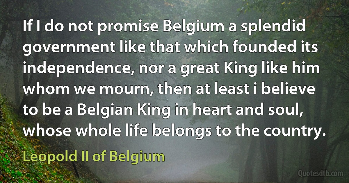 If I do not promise Belgium a splendid government like that which founded its independence, nor a great King like him whom we mourn, then at least i believe to be a Belgian King in heart and soul, whose whole life belongs to the country. (Leopold II of Belgium)