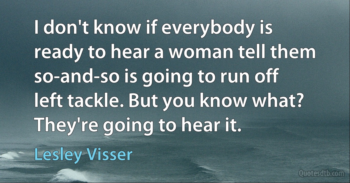 I don't know if everybody is ready to hear a woman tell them so-and-so is going to run off left tackle. But you know what? They're going to hear it. (Lesley Visser)