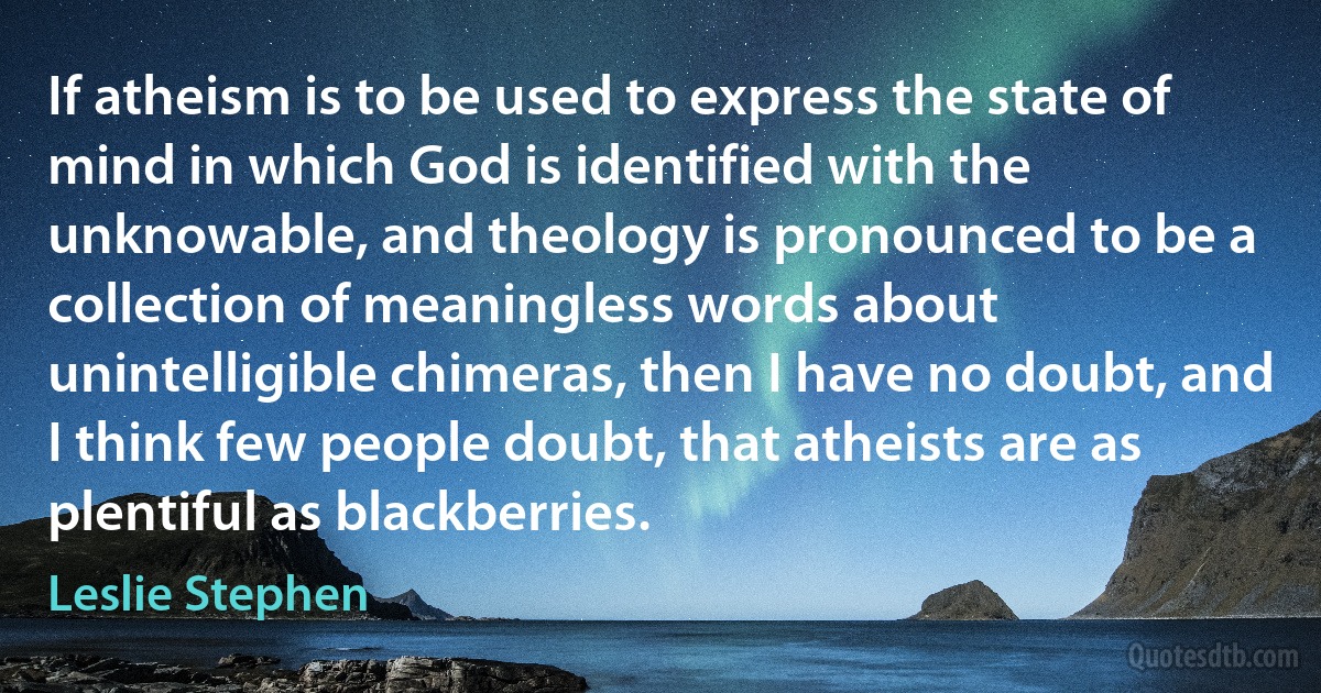 If atheism is to be used to express the state of mind in which God is identified with the unknowable, and theology is pronounced to be a collection of meaningless words about unintelligible chimeras, then I have no doubt, and I think few people doubt, that atheists are as plentiful as blackberries. (Leslie Stephen)