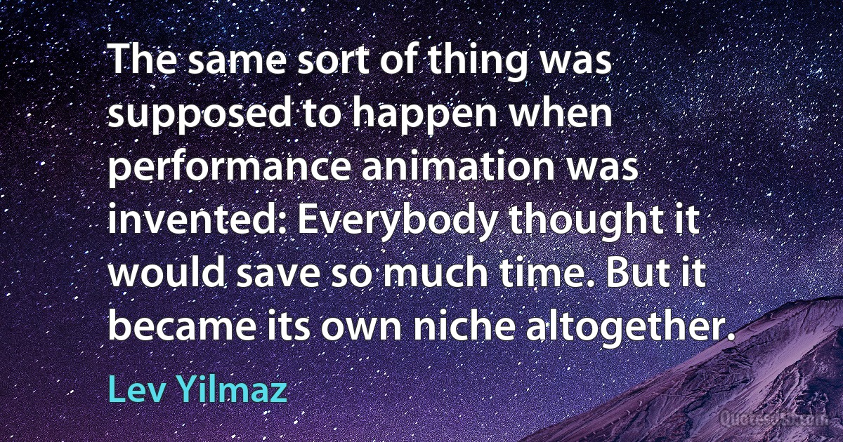 The same sort of thing was supposed to happen when performance animation was invented: Everybody thought it would save so much time. But it became its own niche altogether. (Lev Yilmaz)