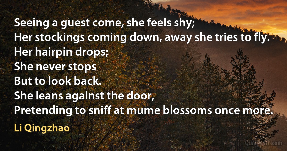 Seeing a guest come, she feels shy;
Her stockings coming down, away she tries to fly.
Her hairpin drops;
She never stops
But to look back.
She leans against the door,
Pretending to sniff at mume blossoms once more. (Li Qingzhao)