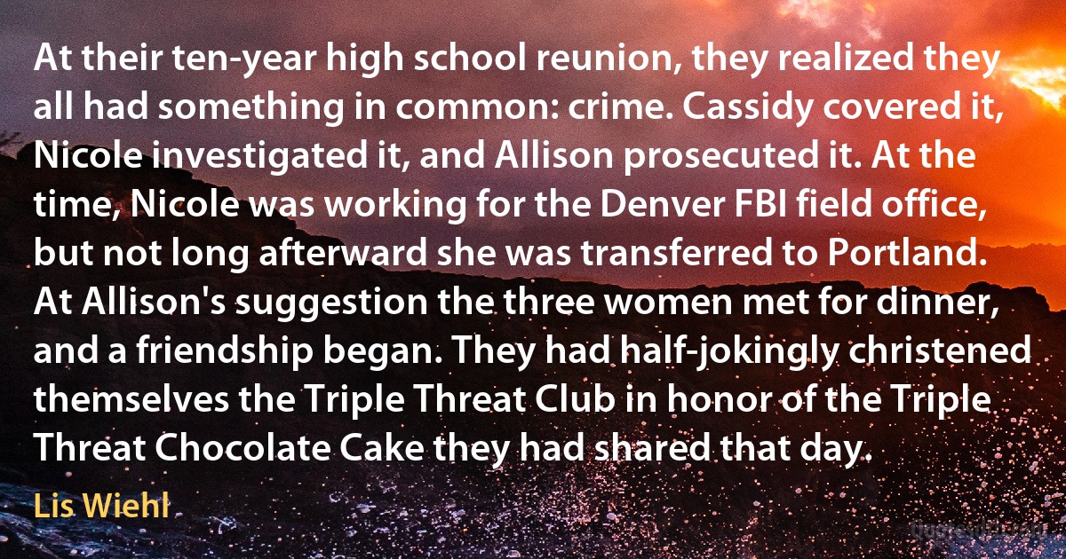 At their ten-year high school reunion, they realized they all had something in common: crime. Cassidy covered it, Nicole investigated it, and Allison prosecuted it. At the time, Nicole was working for the Denver FBI field office, but not long afterward she was transferred to Portland. At Allison's suggestion the three women met for dinner, and a friendship began. They had half-jokingly christened themselves the Triple Threat Club in honor of the Triple Threat Chocolate Cake they had shared that day. (Lis Wiehl)