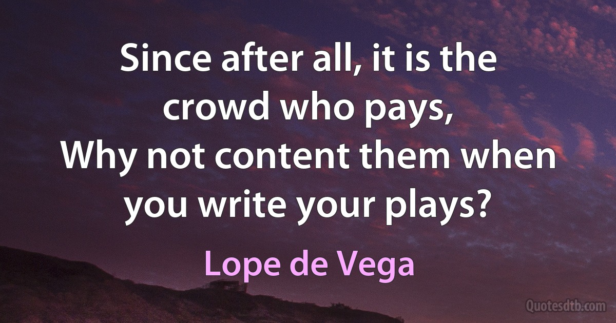 Since after all, it is the crowd who pays,
Why not content them when you write your plays? (Lope de Vega)