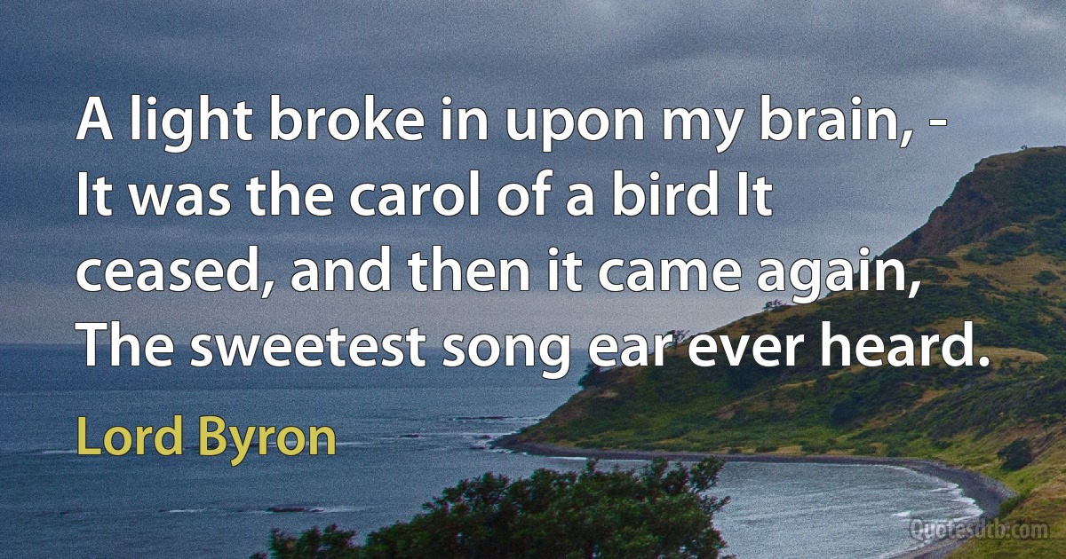 A light broke in upon my brain, - It was the carol of a bird It ceased, and then it came again, The sweetest song ear ever heard. (Lord Byron)