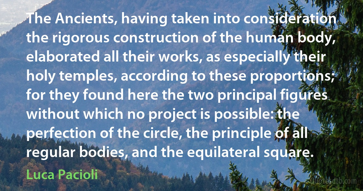 The Ancients, having taken into consideration the rigorous construction of the human body, elaborated all their works, as especially their holy temples, according to these proportions; for they found here the two principal figures without which no project is possible: the perfection of the circle, the principle of all regular bodies, and the equilateral square. (Luca Pacioli)