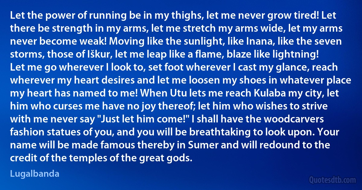 Let the power of running be in my thighs, let me never grow tired! Let there be strength in my arms, let me stretch my arms wide, let my arms never become weak! Moving like the sunlight, like Inana, like the seven storms, those of Iškur, let me leap like a flame, blaze like lightning! Let me go wherever I look to, set foot wherever I cast my glance, reach wherever my heart desires and let me loosen my shoes in whatever place my heart has named to me! When Utu lets me reach Kulaba my city, let him who curses me have no joy thereof; let him who wishes to strive with me never say "Just let him come!" I shall have the woodcarvers fashion statues of you, and you will be breathtaking to look upon. Your name will be made famous thereby in Sumer and will redound to the credit of the temples of the great gods. (Lugalbanda)