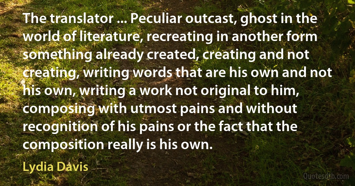 The translator ... Peculiar outcast, ghost in the world of literature, recreating in another form something already created, creating and not creating, writing words that are his own and not his own, writing a work not original to him, composing with utmost pains and without recognition of his pains or the fact that the composition really is his own. (Lydia Davis)