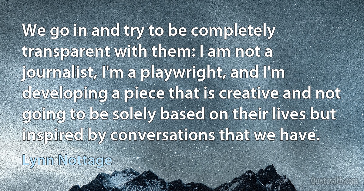 We go in and try to be completely transparent with them: I am not a journalist, I'm a playwright, and I'm developing a piece that is creative and not going to be solely based on their lives but inspired by conversations that we have. (Lynn Nottage)