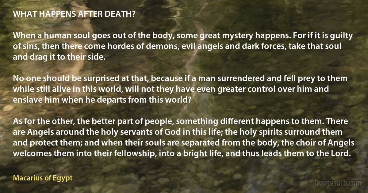 WHAT HAPPENS AFTER DEATH? 

When a human soul goes out of the body, some great mystery happens. For if it is guilty of sins, then there come hordes of demons, evil angels and dark forces, take that soul and drag it to their side.

No one should be surprised at that, because if a man surrendered and fell prey to them while still alive in this world, will not they have even greater control over him and enslave him when he departs from this world?

As for the other, the better part of people, something different happens to them. There are Angels around the holy servants of God in this life; the holy spirits surround them and protect them; and when their souls are separated from the body, the choir of Angels welcomes them into their fellowship, into a bright life, and thus leads them to the Lord. (Macarius of Egypt)