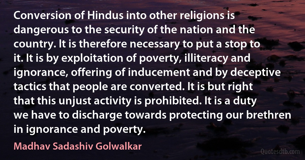 Conversion of Hindus into other religions is dangerous to the security of the nation and the country. It is therefore necessary to put a stop to it. It is by exploitation of poverty, illiteracy and ignorance, offering of inducement and by deceptive tactics that people are converted. It is but right that this unjust activity is prohibited. It is a duty we have to discharge towards protecting our brethren in ignorance and poverty. (Madhav Sadashiv Golwalkar)