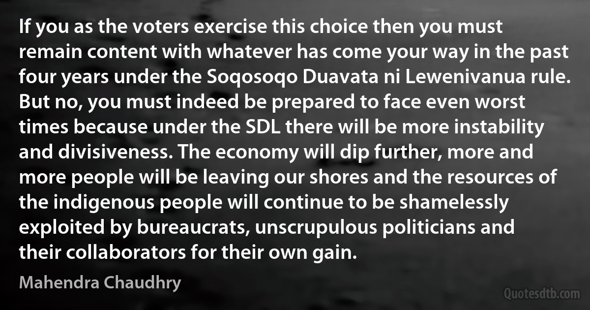 If you as the voters exercise this choice then you must remain content with whatever has come your way in the past four years under the Soqosoqo Duavata ni Lewenivanua rule. But no, you must indeed be prepared to face even worst times because under the SDL there will be more instability and divisiveness. The economy will dip further, more and more people will be leaving our shores and the resources of the indigenous people will continue to be shamelessly exploited by bureaucrats, unscrupulous politicians and their collaborators for their own gain. (Mahendra Chaudhry)