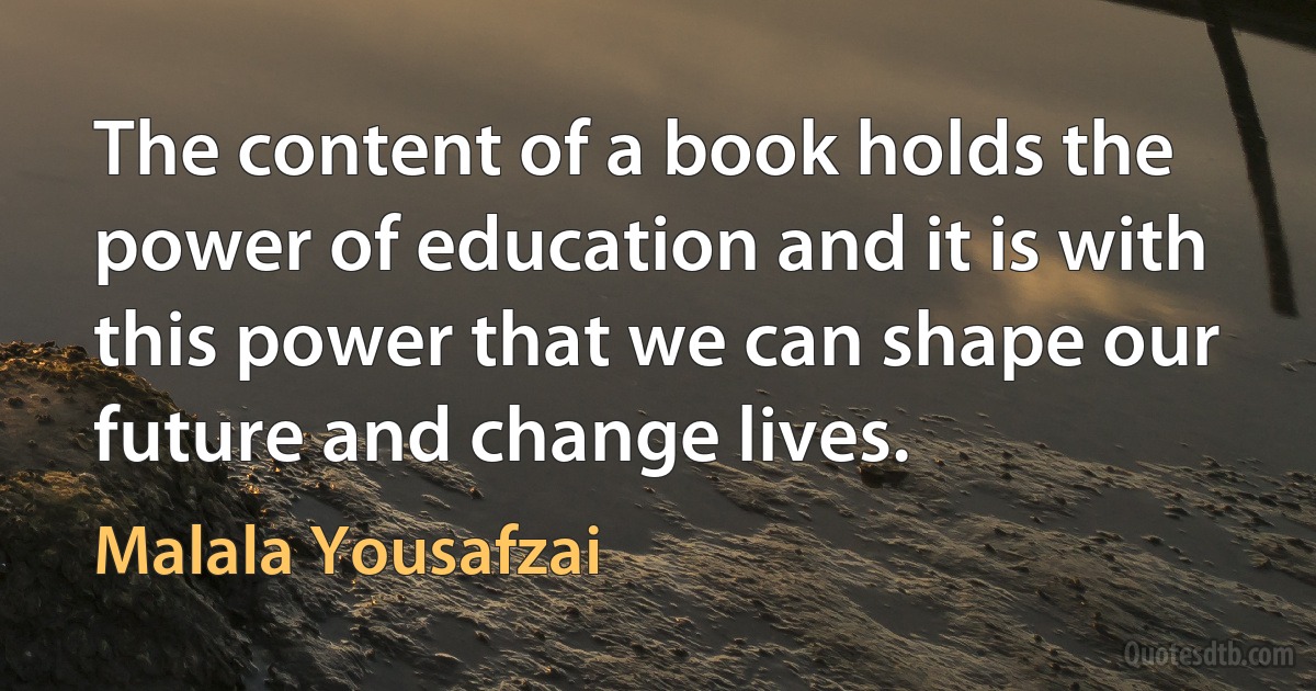 The content of a book holds the power of education and it is with this power that we can shape our future and change lives. (Malala Yousafzai)