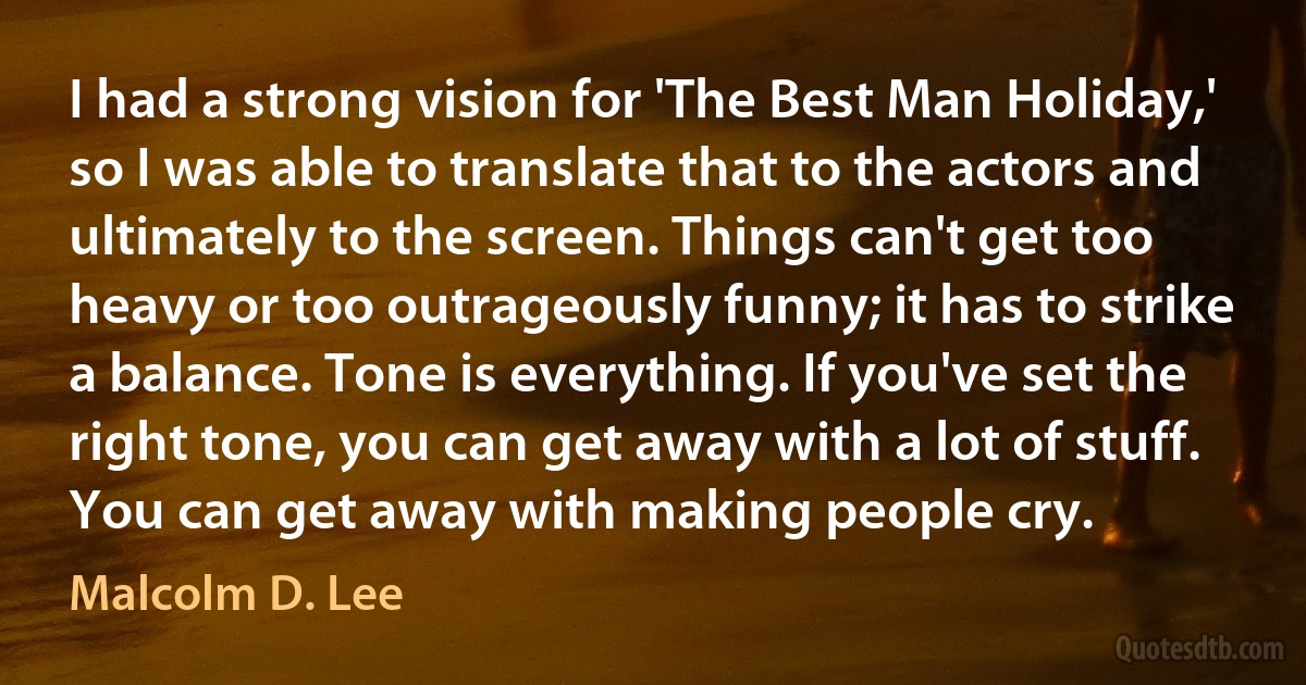 I had a strong vision for 'The Best Man Holiday,' so I was able to translate that to the actors and ultimately to the screen. Things can't get too heavy or too outrageously funny; it has to strike a balance. Tone is everything. If you've set the right tone, you can get away with a lot of stuff. You can get away with making people cry. (Malcolm D. Lee)