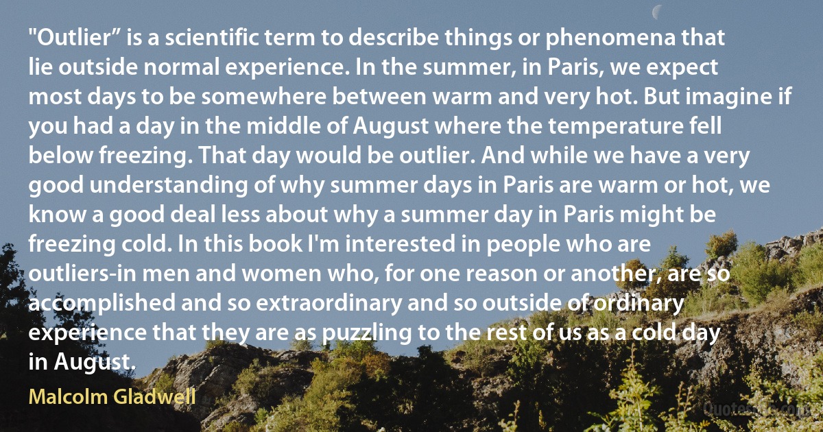 "Outlier” is a scientific term to describe things or phenomena that lie outside normal experience. In the summer, in Paris, we expect most days to be somewhere between warm and very hot. But imagine if you had a day in the middle of August where the temperature fell below freezing. That day would be outlier. And while we have a very good understanding of why summer days in Paris are warm or hot, we know a good deal less about why a summer day in Paris might be freezing cold. In this book I'm interested in people who are outliers-in men and women who, for one reason or another, are so accomplished and so extraordinary and so outside of ordinary experience that they are as puzzling to the rest of us as a cold day in August. (Malcolm Gladwell)