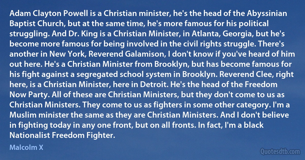 Adam Clayton Powell is a Christian minister, he's the head of the Abyssinian Baptist Church, but at the same time, he's more famous for his political struggling. And Dr. King is a Christian Minister, in Atlanta, Georgia, but he's become more famous for being involved in the civil rights struggle. There's another in New York, Reverend Galamison, I don't know if you've heard of him out here. He's a Christian Minister from Brooklyn, but has become famous for his fight against a segregated school system in Brooklyn. Reverend Clee, right here, is a Christian Minister, here in Detroit. He's the head of the Freedom Now Party. All of these are Christian Ministers, but they don't come to us as Christian Ministers. They come to us as fighters in some other category. I'm a Muslim minister the same as they are Christian Ministers. And I don't believe in fighting today in any one front, but on all fronts. In fact, I'm a black Nationalist Freedom Fighter. (Malcolm X)