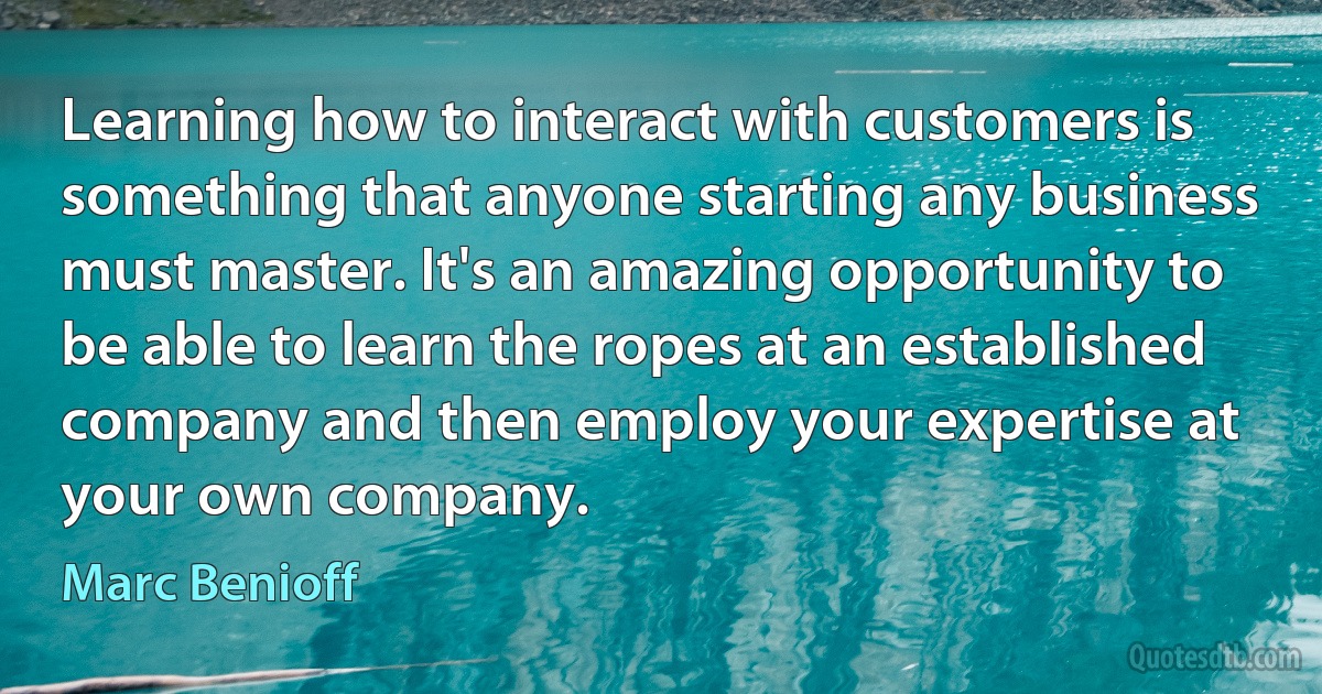 Learning how to interact with customers is something that anyone starting any business must master. It's an amazing opportunity to be able to learn the ropes at an established company and then employ your expertise at your own company. (Marc Benioff)