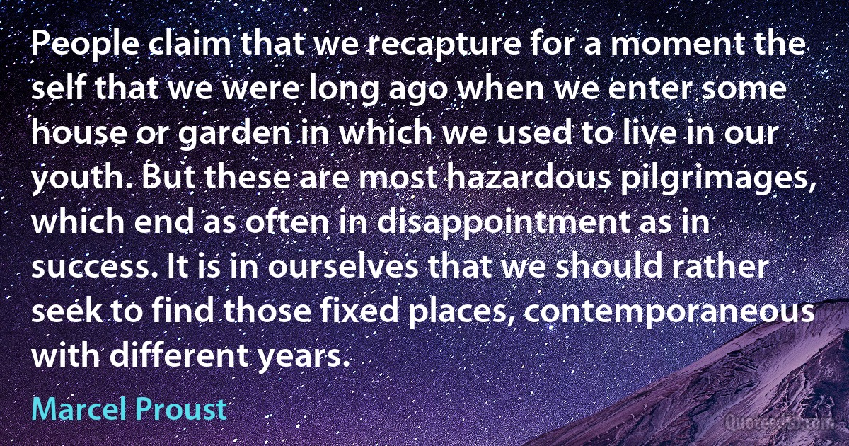 People claim that we recapture for a moment the self that we were long ago when we enter some house or garden in which we used to live in our youth. But these are most hazardous pilgrimages, which end as often in disappointment as in success. It is in ourselves that we should rather seek to find those fixed places, contemporaneous with different years. (Marcel Proust)