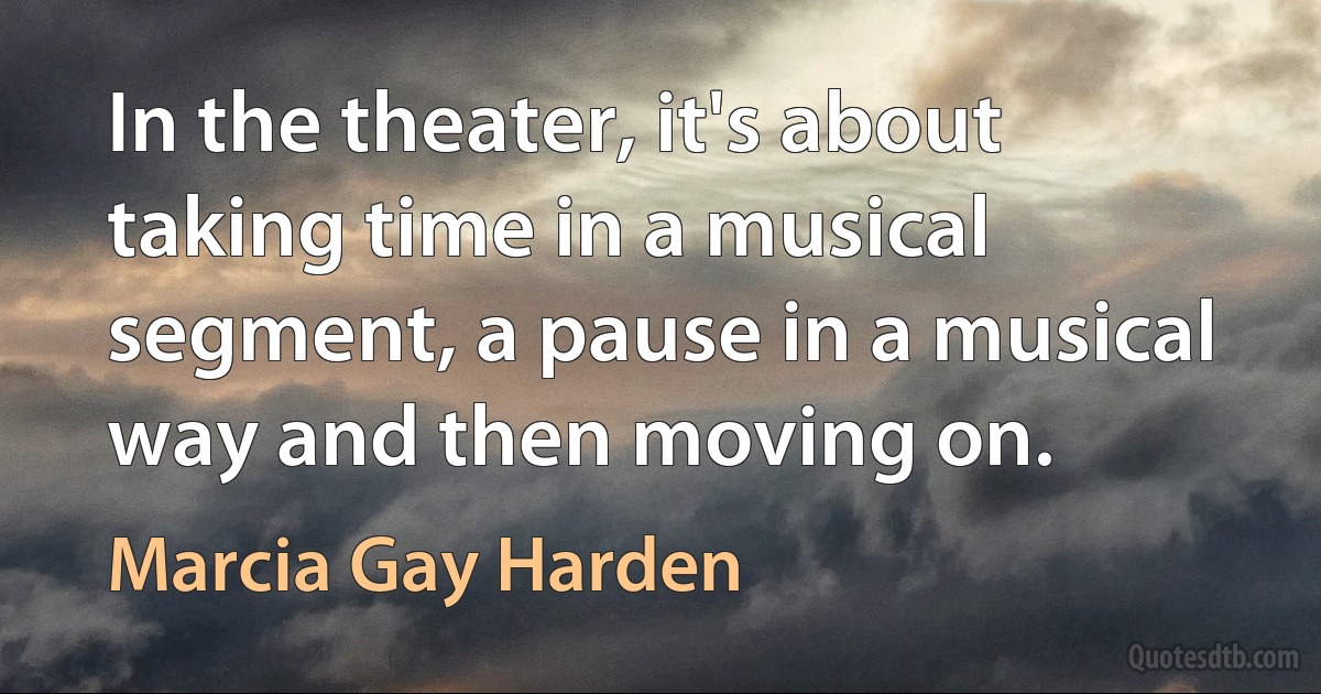 In the theater, it's about taking time in a musical segment, a pause in a musical way and then moving on. (Marcia Gay Harden)