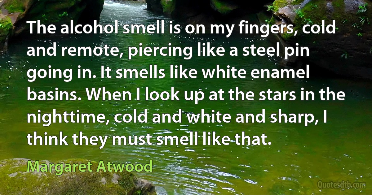 The alcohol smell is on my fingers, cold and remote, piercing like a steel pin going in. It smells like white enamel basins. When I look up at the stars in the nighttime, cold and white and sharp, I think they must smell like that. (Margaret Atwood)