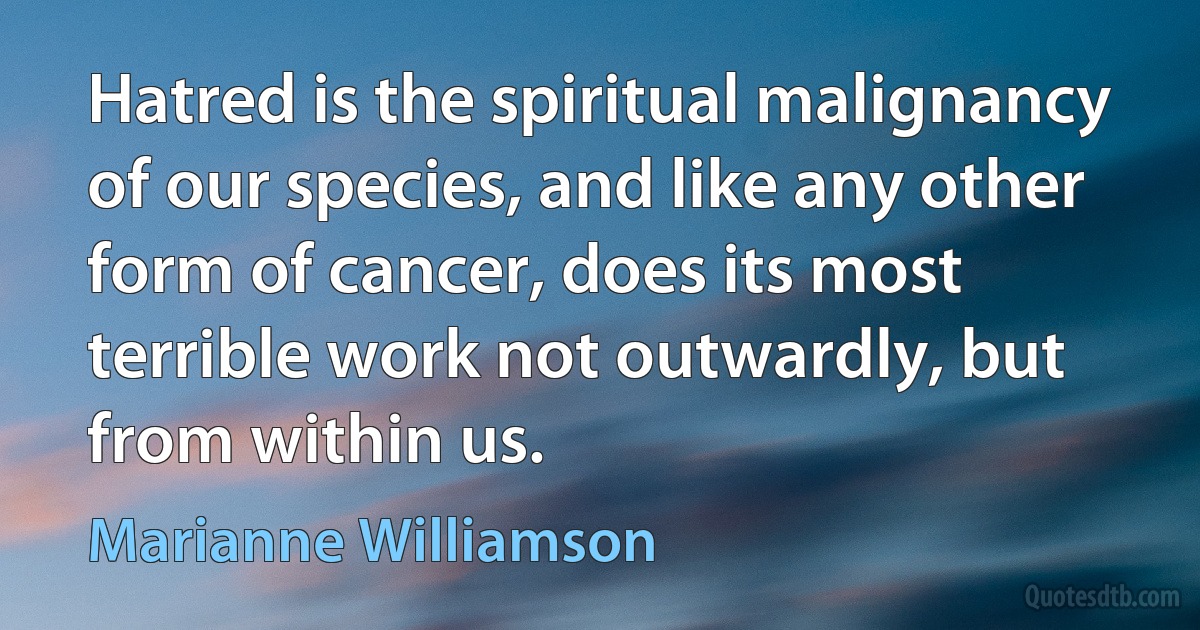 Hatred is the spiritual malignancy of our species, and like any other form of cancer, does its most terrible work not outwardly, but from within us. (Marianne Williamson)