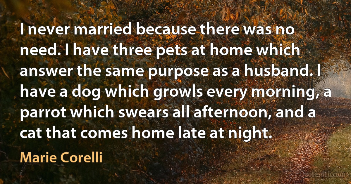 I never married because there was no need. I have three pets at home which answer the same purpose as a husband. I have a dog which growls every morning, a parrot which swears all afternoon, and a cat that comes home late at night. (Marie Corelli)