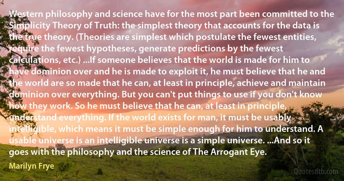 Western philosophy and science have for the most part been committed to the Simplicity Theory of Truth: the simplest theory that accounts for the data is the true theory. (Theories are simplest which postulate the fewest entities, require the fewest hypotheses, generate predictions by the fewest calculations, etc.) ...If someone believes that the world is made for him to have dominion over and he is made to exploit it, he must believe that he and the world are so made that he can, at least in principle, achieve and maintain dominion over everything. But you can't put things to use if you don't know how they work. So he must believe that he can, at least in principle, understand everything. If the world exists for man, it must be usably intelligible, which means it must be simple enough for him to understand. A usable universe is an intelligible universe is a simple universe. ...And so it goes with the philosophy and the science of The Arrogant Eye. (Marilyn Frye)