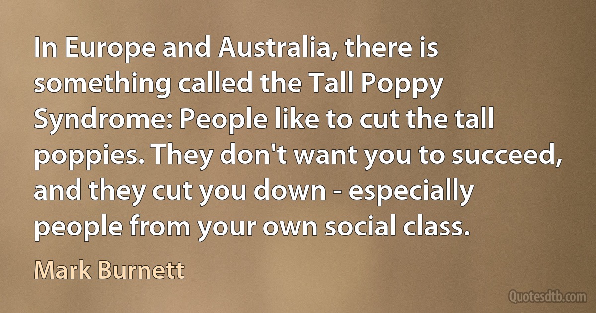 In Europe and Australia, there is something called the Tall Poppy Syndrome: People like to cut the tall poppies. They don't want you to succeed, and they cut you down - especially people from your own social class. (Mark Burnett)