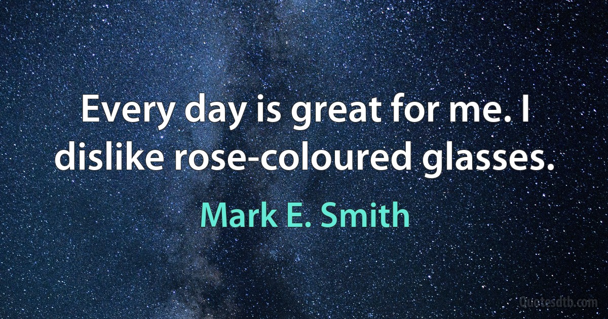 Every day is great for me. I dislike rose-coloured glasses. (Mark E. Smith)