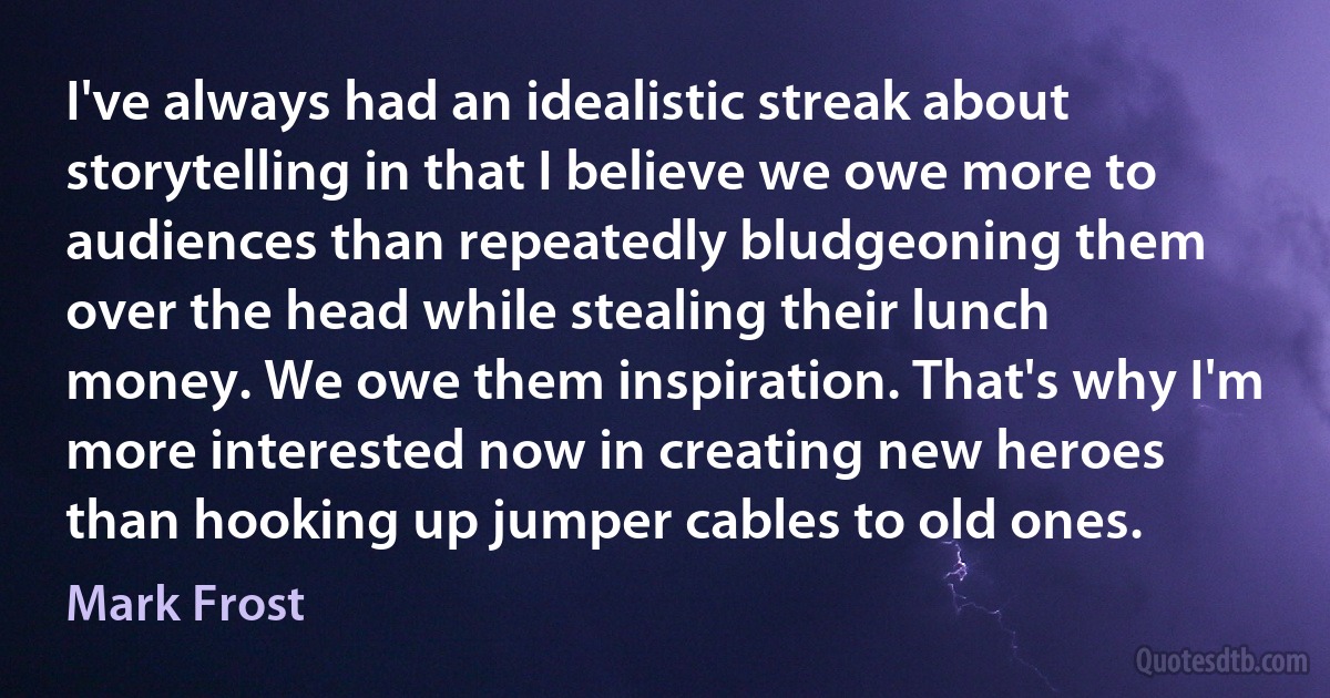 I've always had an idealistic streak about storytelling in that I believe we owe more to audiences than repeatedly bludgeoning them over the head while stealing their lunch money. We owe them inspiration. That's why I'm more interested now in creating new heroes than hooking up jumper cables to old ones. (Mark Frost)