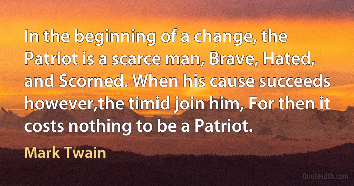 In the beginning of a change, the Patriot is a scarce man, Brave, Hated, and Scorned. When his cause succeeds however,the timid join him, For then it costs nothing to be a Patriot. (Mark Twain)