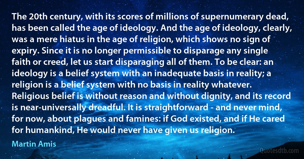 The 20th century, with its scores of millions of supernumerary dead, has been called the age of ideology. And the age of ideology, clearly, was a mere hiatus in the age of religion, which shows no sign of expiry. Since it is no longer permissible to disparage any single faith or creed, let us start disparaging all of them. To be clear: an ideology is a belief system with an inadequate basis in reality; a religion is a belief system with no basis in reality whatever. Religious belief is without reason and without dignity, and its record is near-universally dreadful. It is straightforward - and never mind, for now, about plagues and famines: if God existed, and if He cared for humankind, He would never have given us religion. (Martin Amis)