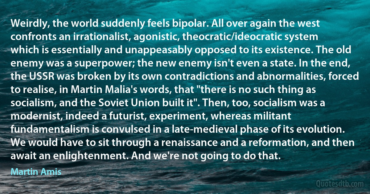 Weirdly, the world suddenly feels bipolar. All over again the west confronts an irrationalist, agonistic, theocratic/ideocratic system which is essentially and unappeasably opposed to its existence. The old enemy was a superpower; the new enemy isn't even a state. In the end, the USSR was broken by its own contradictions and abnormalities, forced to realise, in Martin Malia's words, that "there is no such thing as socialism, and the Soviet Union built it". Then, too, socialism was a modernist, indeed a futurist, experiment, whereas militant fundamentalism is convulsed in a late-medieval phase of its evolution. We would have to sit through a renaissance and a reformation, and then await an enlightenment. And we're not going to do that. (Martin Amis)