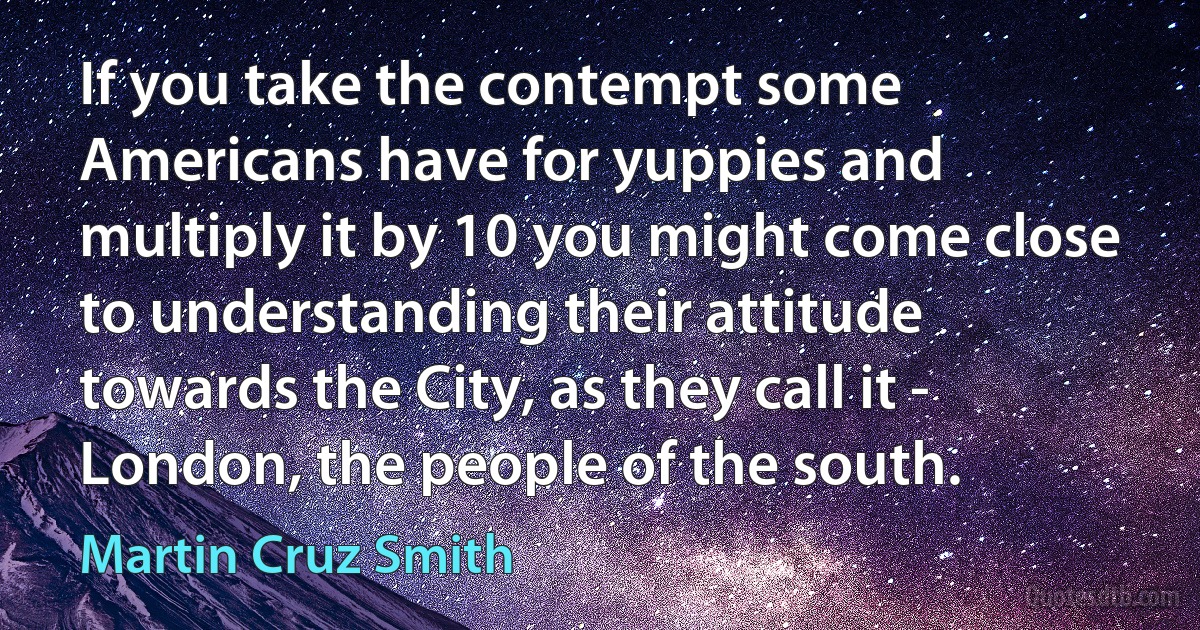 If you take the contempt some Americans have for yuppies and multiply it by 10 you might come close to understanding their attitude towards the City, as they call it - London, the people of the south. (Martin Cruz Smith)