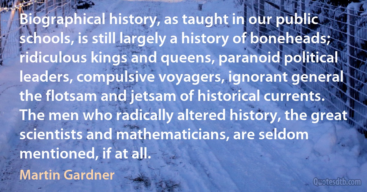 Biographical history, as taught in our public schools, is still largely a history of boneheads; ridiculous kings and queens, paranoid political leaders, compulsive voyagers, ignorant general the flotsam and jetsam of historical currents. The men who radically altered history, the great scientists and mathematicians, are seldom mentioned, if at all. (Martin Gardner)