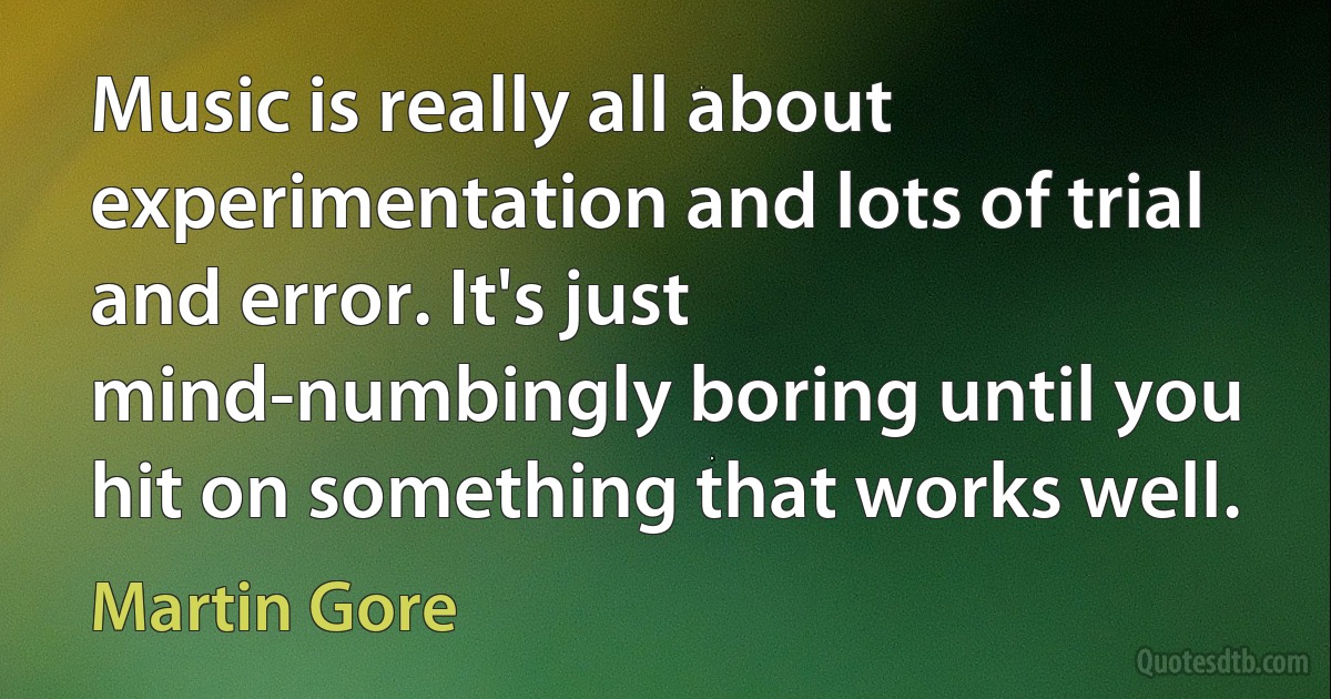 Music is really all about experimentation and lots of trial and error. It's just mind-numbingly boring until you hit on something that works well. (Martin Gore)