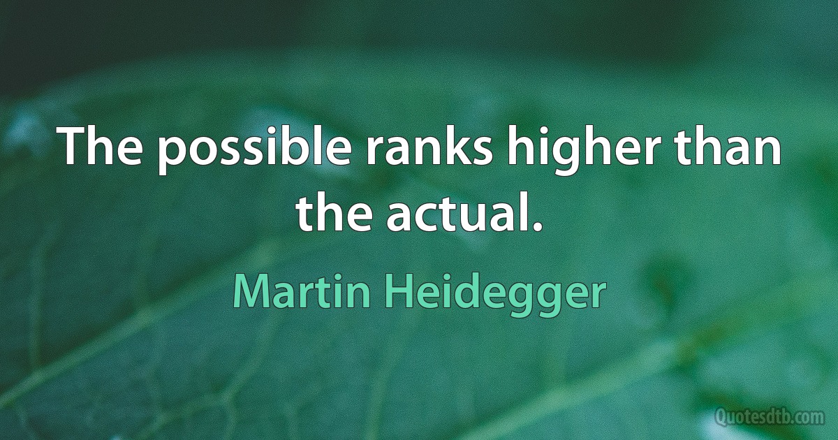 The possible ranks higher than the actual. (Martin Heidegger)