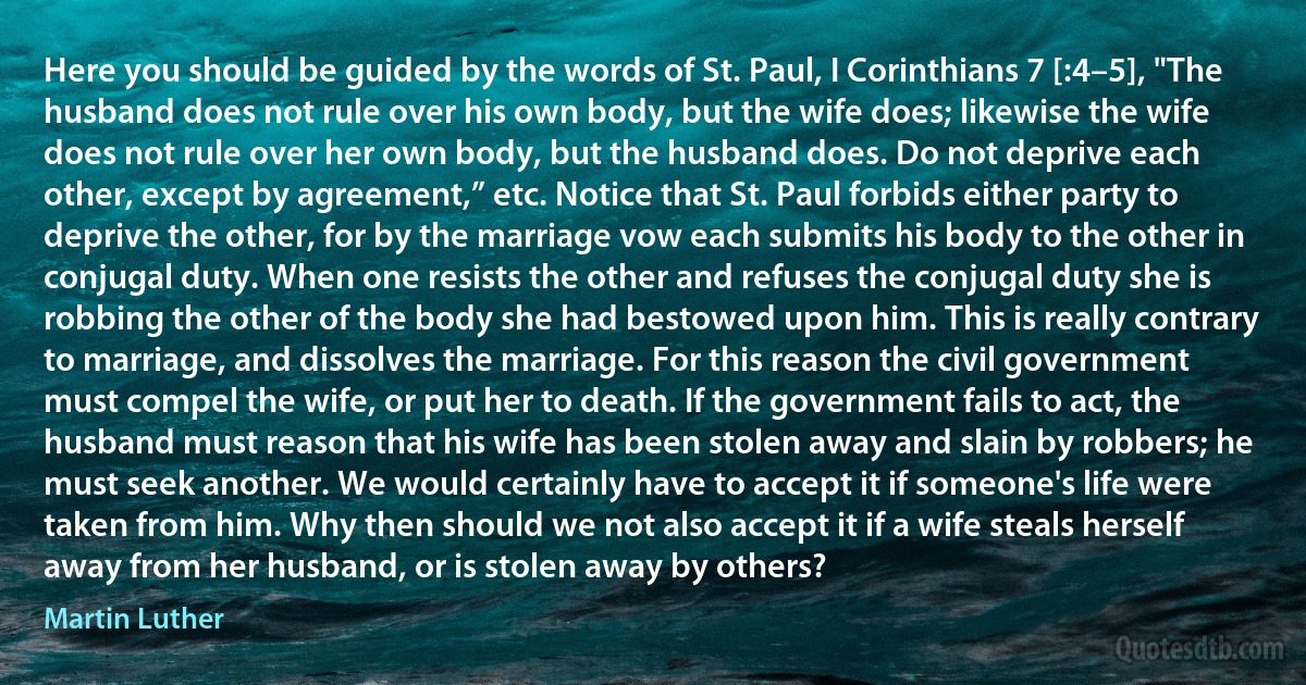 Here you should be guided by the words of St. Paul, I Corinthians 7 [:4–5], "The husband does not rule over his own body, but the wife does; likewise the wife does not rule over her own body, but the husband does. Do not deprive each other, except by agreement,” etc. Notice that St. Paul forbids either party to deprive the other, for by the marriage vow each submits his body to the other in conjugal duty. When one resists the other and refuses the conjugal duty she is robbing the other of the body she had bestowed upon him. This is really contrary to marriage, and dissolves the marriage. For this reason the civil government must compel the wife, or put her to death. If the government fails to act, the husband must reason that his wife has been stolen away and slain by robbers; he must seek another. We would certainly have to accept it if someone's life were taken from him. Why then should we not also accept it if a wife steals herself away from her husband, or is stolen away by others? (Martin Luther)