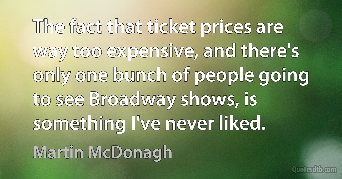 The fact that ticket prices are way too expensive, and there's only one bunch of people going to see Broadway shows, is something I've never liked. (Martin McDonagh)