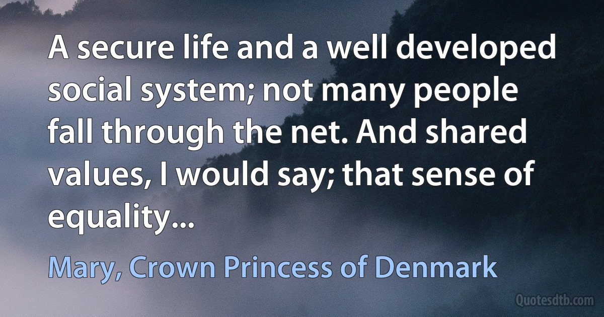 A secure life and a well developed social system; not many people fall through the net. And shared values, I would say; that sense of equality... (Mary, Crown Princess of Denmark)