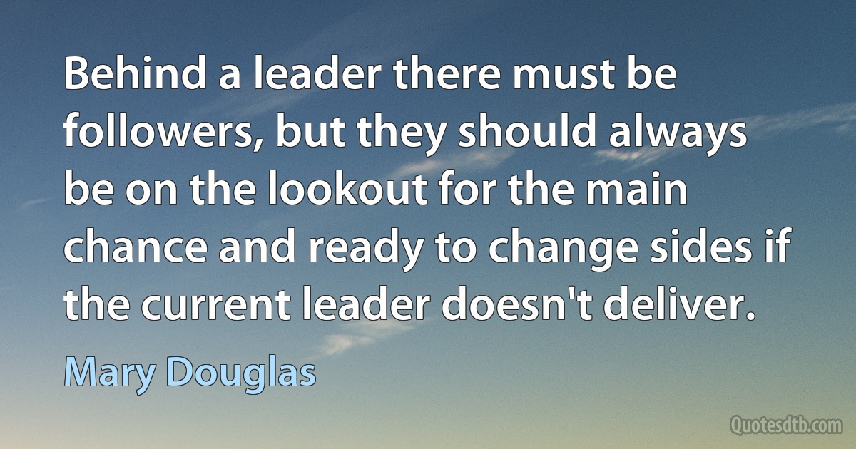 Behind a leader there must be followers, but they should always be on the lookout for the main chance and ready to change sides if the current leader doesn't deliver. (Mary Douglas)