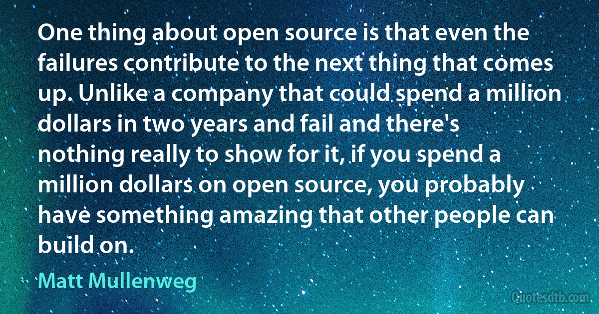 One thing about open source is that even the failures contribute to the next thing that comes up. Unlike a company that could spend a million dollars in two years and fail and there's nothing really to show for it, if you spend a million dollars on open source, you probably have something amazing that other people can build on. (Matt Mullenweg)