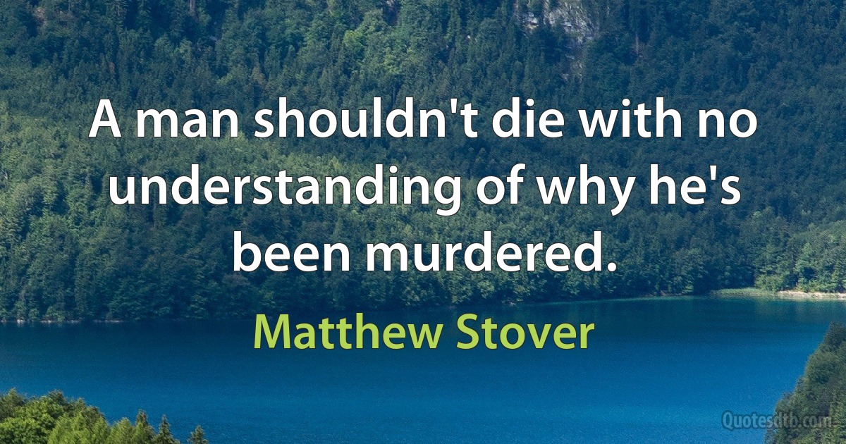 A man shouldn't die with no understanding of why he's been murdered. (Matthew Stover)