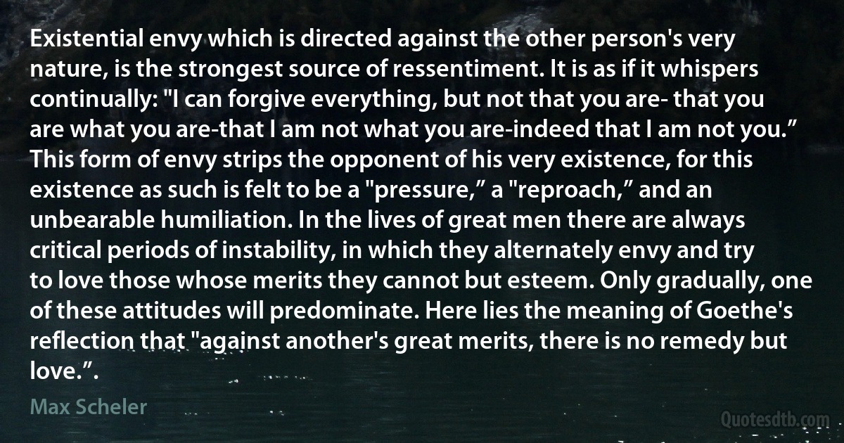 Existential envy which is directed against the other person's very nature, is the strongest source of ressentiment. It is as if it whispers continually: "I can forgive everything, but not that you are- that you are what you are-that I am not what you are-indeed that I am not you.” This form of envy strips the opponent of his very existence, for this existence as such is felt to be a "pressure,” a "reproach,” and an unbearable humiliation. In the lives of great men there are always critical periods of instability, in which they alternately envy and try to love those whose merits they cannot but esteem. Only gradually, one of these attitudes will predominate. Here lies the meaning of Goethe's reflection that "against another's great merits, there is no remedy but love.”. (Max Scheler)