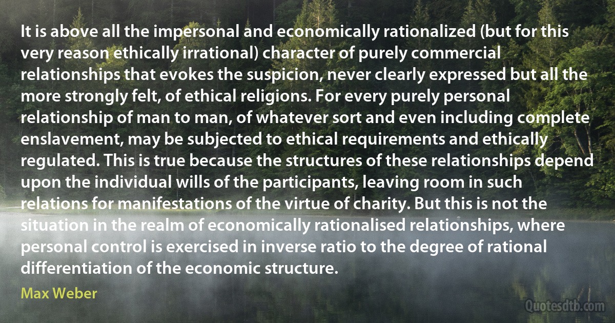 It is above all the impersonal and economically rationalized (but for this very reason ethically irrational) character of purely commercial relationships that evokes the suspicion, never clearly expressed but all the more strongly felt, of ethical religions. For every purely personal relationship of man to man, of whatever sort and even including complete enslavement, may be subjected to ethical requirements and ethically regulated. This is true because the structures of these relationships depend upon the individual wills of the participants, leaving room in such relations for manifestations of the virtue of charity. But this is not the situation in the realm of economically rationalised relationships, where personal control is exercised in inverse ratio to the degree of rational differentiation of the economic structure. (Max Weber)