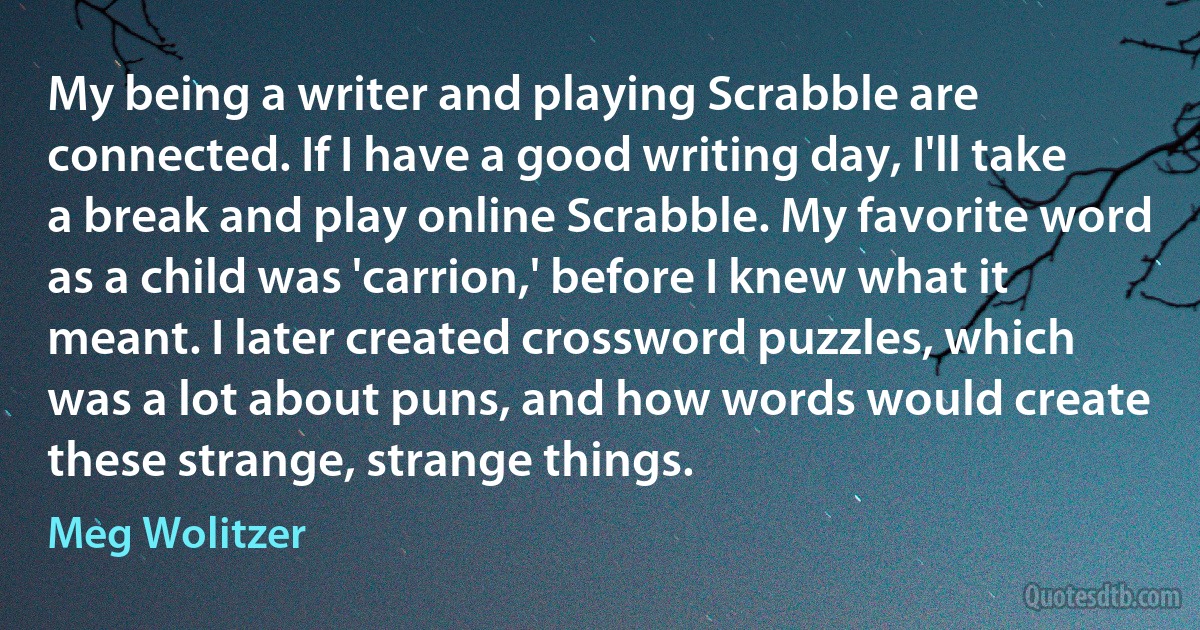 My being a writer and playing Scrabble are connected. If I have a good writing day, I'll take a break and play online Scrabble. My favorite word as a child was 'carrion,' before I knew what it meant. I later created crossword puzzles, which was a lot about puns, and how words would create these strange, strange things. (Meg Wolitzer)