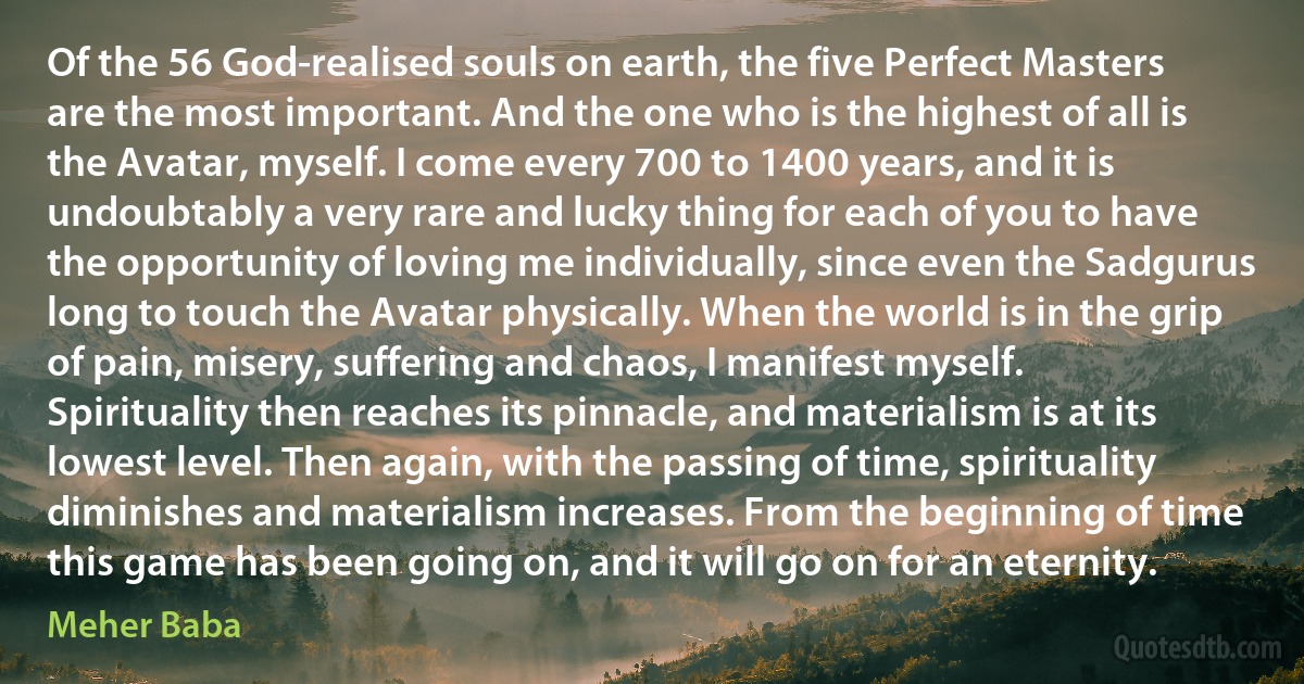 Of the 56 God-realised souls on earth, the five Perfect Masters are the most important. And the one who is the highest of all is the Avatar, myself. I come every 700 to 1400 years, and it is undoubtably a very rare and lucky thing for each of you to have the opportunity of loving me individually, since even the Sadgurus long to touch the Avatar physically. When the world is in the grip of pain, misery, suffering and chaos, I manifest myself. Spirituality then reaches its pinnacle, and materialism is at its lowest level. Then again, with the passing of time, spirituality diminishes and materialism increases. From the beginning of time this game has been going on, and it will go on for an eternity. (Meher Baba)