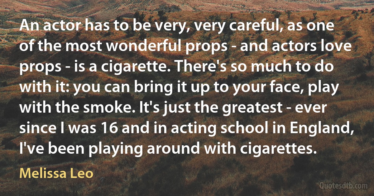 An actor has to be very, very careful, as one of the most wonderful props - and actors love props - is a cigarette. There's so much to do with it: you can bring it up to your face, play with the smoke. It's just the greatest - ever since I was 16 and in acting school in England, I've been playing around with cigarettes. (Melissa Leo)