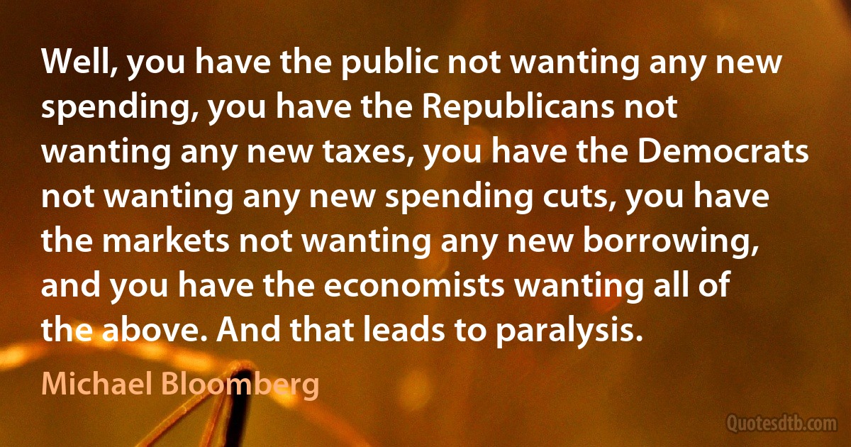 Well, you have the public not wanting any new spending, you have the Republicans not wanting any new taxes, you have the Democrats not wanting any new spending cuts, you have the markets not wanting any new borrowing, and you have the economists wanting all of the above. And that leads to paralysis. (Michael Bloomberg)