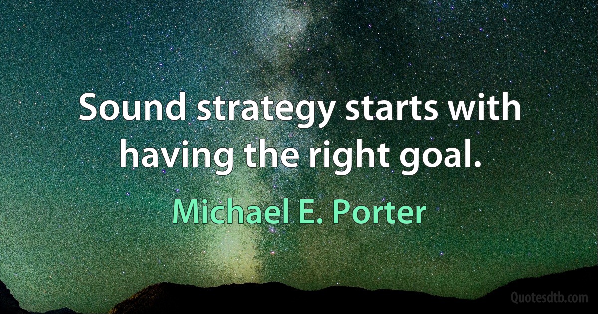 Sound strategy starts with having the right goal. (Michael E. Porter)